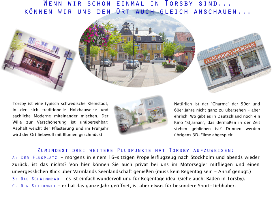 Wenn wir schon einmal in Torsby sind...  können wir uns den Ort auch gleich anschauen... Torsby ist eine typisch schwedische Kleinstadt, in der sich traditionelle Holzbauweise und sachliche Moderne miteinander mischen. Der Wille zur Verschönerung ist unübersehbar: Asphalt weicht der Pflasterung und im Frühjahr wird der Ort liebevoll mit Blumen geschmückt. Zumindest drei weitere Pluspunkte hat Torsby aufzuweisen:  A: Der Flugplatz - morgens in einem 16-sitzigen Propellerflugzeug nach Stockholm und abends wieder zurück, ist das nichts? Von hier können Sie auch privat bei uns im Motorsegler mitfliegen und einen unvergesslichen Blick über Värmlands Seenlandschaft genießen (muss kein Regentag sein - Anruf genügt.)   B: Das Schwimmbad - es ist einfach wundervoll und für Regentage ideal (siehe auch: Baden in Torsby). C. Der Skitunnel - er hat das ganze Jahr geöffnet, ist aber etwas für besondere Sport-Liebhaber. Natürlich ist der “Charme“ der 50er und 60er Jahre nicht ganz zu übersehen - aber ehrlich: Wo gibt es in Deutschland noch ein Kino “Stjärnan”, das dermaßen in der Zeit stehen geblieben ist? Drinnen werden übrigens 3D-Filme abgespielt.